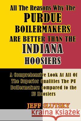 All The Reasons Why The Purdue Boilermakers Are Better Than The Indiana Hoosiers: A Comprehensive Look At All Of The Superior Qualities The PU Boilerm Slutsky, Jeff 9781500696931