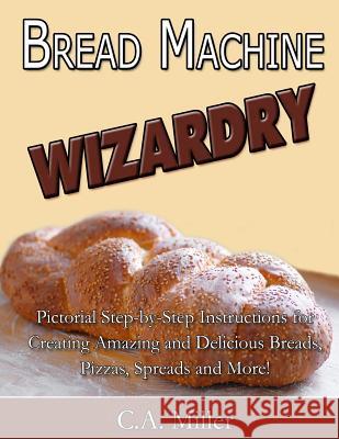 Bread Machine Wizardry: Pictorial Step-by-Step Instructions for Creating Amazing and Delicious Breads, Pizzas, Spreads and More! Miller, C. a. 9781500698751 Createspace