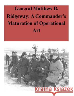 General Matthew B. Ridgeway: A Commander's Maturation of Operational Art U. S. Command and General Staff College 9781500770815 Createspace