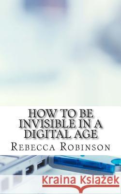 How to Be Invisible in a Digital Age: A Newbies Guide to Protecting Your Privacy in an Electronic World Rebecca Robinson 9781500957230