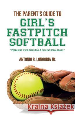 The Parent's Guide to Girl's Fastpitch Softball: Preparing Your Child For A College Scholarship Longoria Jr, Antonio R. 9781501011559 Createspace