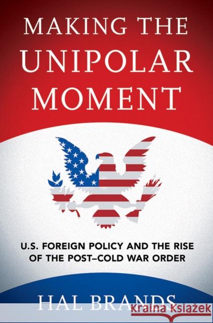 Making the Unipolar Moment: U.S. Foreign Policy and the Rise of the Post-Cold War Order Hal Brands 9781501702723