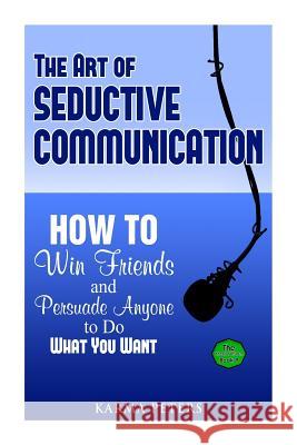 The Art of Seductive Communication: How to Win Friends and Persuade Anyone to Do What You Want Karma Peters 9781502577153 Createspace