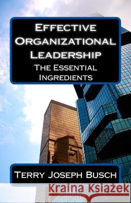 Effective Organizational Leadership: The Essential Ingredients Terry Joseph Busch 9781502782632