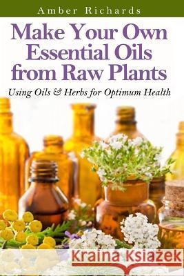 Make Your Own Essential Oils from Raw Plants: Using Oils & Herbs for Optimum Health Amber Richards 9781502802316 Createspace