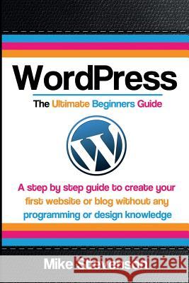Wordpress The Ultimate Beginners Guide: A step by step guide to create your first website or blog without any programming or design knowledge Stevenson, Mike 9781502849878 Createspace