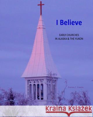 I Believe: Early Churches in Alaska & the Yukon Karen Simon 9781502966223