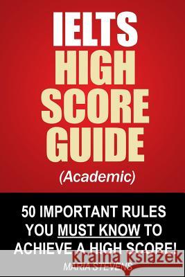IELTS High Score Guide (Academic): 50 Important Rules You Must Know To Achieve A High Score! Stevens, Maria 9781503062986 Createspace