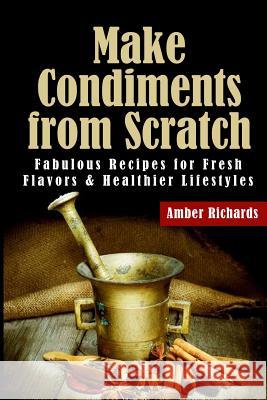 Make Condiments from Scratch: Fabulous Recipes for Fresh Flavors and Healthier Lifestyles Amber Richards 9781503098978 Createspace