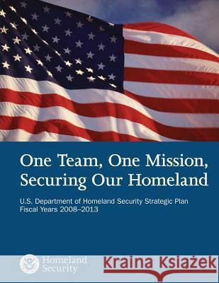 One Team, One Mission, Securing Our Homeland U.S. Department of Homeland Security Strategic Plan Fiscal Years 2008?2013 U. S. Department of Homeland Security 9781503107243