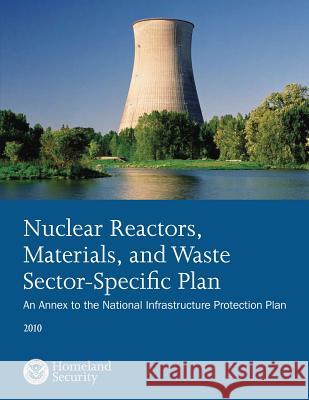 Nuclear Reactors, Materials, and Waste Sector-Specific Plan: An Annex to the National Infrastructure Protection Plan 2010 U. S. Department of Homeland Security 9781503107403