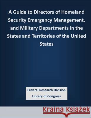 A Guide to Directors of Homeland Security Emergency Management, and Military Departments in the States and Territories of the United States Federal Research Division Library of Con 9781503337084