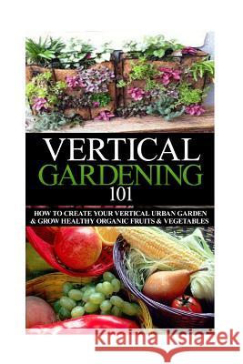 Vertical Gardening 101: How to Create Your Vertical Urban Garden & Grow Healthy Organic Fruits & Vegetables April Stewart 9781503355644 Createspace