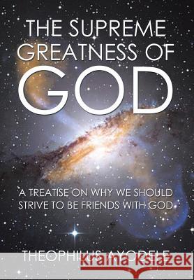The Supreme Greatness of God: A Treatise on Why We Should Strive to Be Friends with God Theophilus Ayodele 9781503536074 Xlibris Corporation