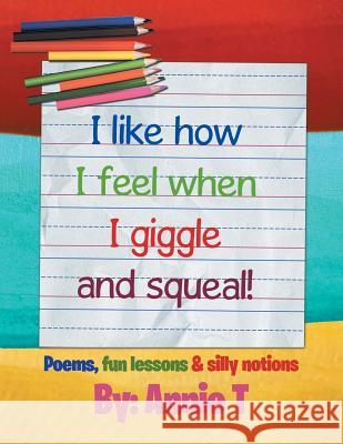 I Like How I Feel When I Giggle and Squeal!: Poems, Fun Lessons & Silly Notions Annie T 9781503552616 Xlibris Corporation