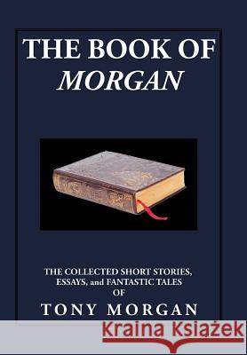 The Book of Morgan: The Collected Short Stories, Essays and Fantastic Tales Tony Morgan 9781503555563