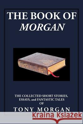 The Book of Morgan: The Collected Short Stories, Essays and Fantastic Tales Tony Morgan 9781503555570
