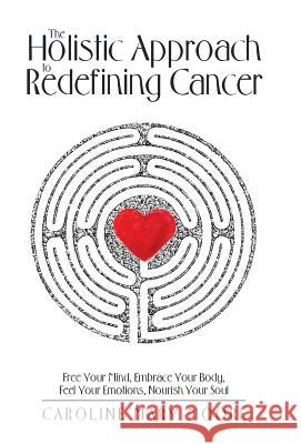The Holistic Approach to Redefining Cancer: Free Your Mind, Embrace Your Body, Feel Your Emotions, Nourish Your Soul Caroline Mary Moore 9781504393270