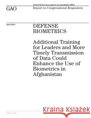 Defense Biometrics: Additional Training for Leaders and More Timely Transmission of Data Could Enhance the Use of Biometrics in Afghanista Government Accountability Office 9781505287417