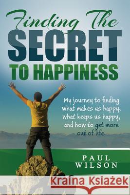 Finding The Secret to Happiness: My journey to finding what makes us happy, keeps us happy, and how to get more out of life Wilson, Paul 9781505498028 Createspace
