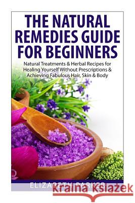 Natural Remedies Guide for Beginners: Natural Treatments and Herbal Recipes for Healing Yourself without Prescriptions and Achieving Fabulous, Skin an Elizabeth Parker 9781505541014