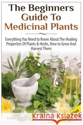The Beginners Guide to Medicinal Plants: Everything You Need to Know about the Healing Properties of Plants & Herbs, How to Grow and Harvest Them Lindsey P 9781505551365 Createspace