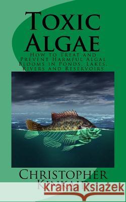 Toxic Algae: How to Treat and Prevent Harmful Algal Blooms in Ponds, Lakes, Rivers and Reservoirs Christopher Kinkaid 9781505640052 Createspace