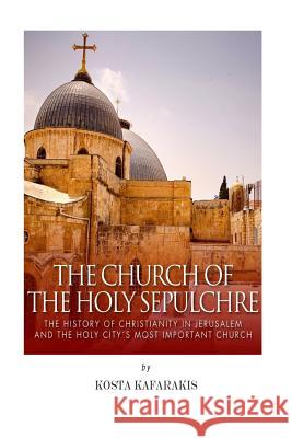 The Church of the Holy Sepulchre: The History of Christianity in Jerusalem and the Holy City's Most Important Church Kosta Kafarakis 9781506104836 Createspace