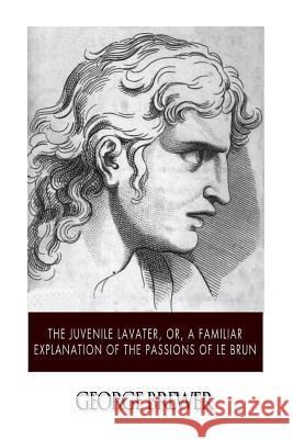 The Juvenile Lavater, or, A Familiar Explanation of the Passions of Le Brun Brewer, George 9781507616345 Createspace