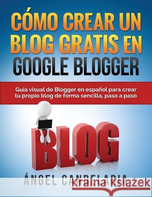 Cómo Crear Un Blog Gratis En Google Blogger: Guía visual de Blogger en español para crear tu propio blog de forma sencilla, paso a paso. Candelaria, Angel 9781507814703 Createspace