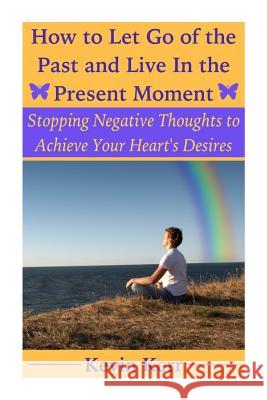 How to Let Go of the Past and Live in the Present Moment: Stopping Negative Thoughts to Achieve Your Heart's Desires. Kevin Kerr 9781508477112 Createspace