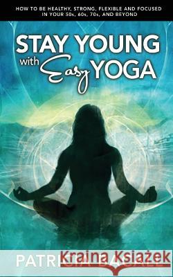 Stay Young with Easy Yoga: How to Be Healthy, Strong, Flexible, and Focused in Your 50s, 60s, 70s, and Beyond Patricia Bacall 9781508529194 Createspace