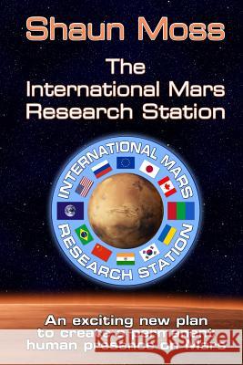 The International Mars Research Station: An Exciting New Plan to Create a Permanent Human Presence on Mars Shaun Mark Moss 9781508683940