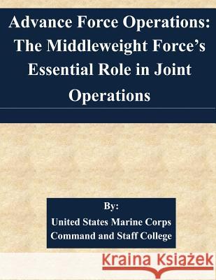 Advance Force Operations: The Middleweight Force's Essential Role in Joint Operations United States Marine Corps Command and S 9781508701088