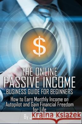 The Online Passive Income Business Guide for Beginners: How to Earn Monthly Income on Autopilot and Gain Financial Freedom for Life James Umber 9781508945475 Createspace