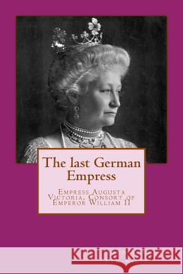 The last German Empress: Empress Augusta Victoria, Consort of Emperor William II Van Der Kiste, John 9781511613965