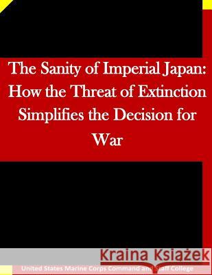 The Sanity of Imperial Japan: How the Threat of Extinction Simplifies the Decision for War United States Marine Corps Command and S 9781511635561