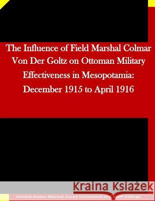 The Influence of Field Marshal Colmar Von Der Goltz on Ottoman Military Effectiveness in Mesopotamia: December 1915 to April 1916 United States Marine Corps Command and S 9781511635592