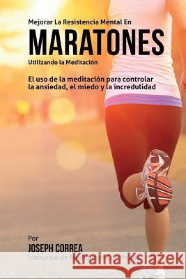 Mejorar la Resistencia Mental en Maratones Utilizando la Meditacion: El uso de la meditacion para controlar la ansiedad, el miedo y la incredulidad Correa (Instructor Certificado En Medita 9781511748094 Createspace