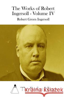 The Works of Robert Ingersoll - Volume IV Robert Green Ingersoll The Perfect Library 9781511850445