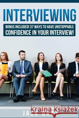 Interviewing: Bonus Included! 37 Ways to Have Unstoppable Confidence in Your Interview! Jack Gray 9781511926485