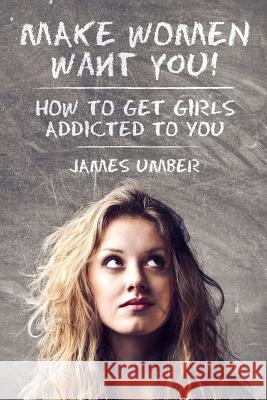 Make Women Want You: How to Get Girls Addicted to You James Umber 9781512201291 Createspace Independent Publishing Platform
