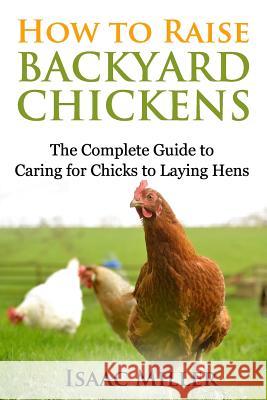 How To Raise Backyard Chickens: The Complete Guide to Caring for Chicks to Laying Hens Miller, Isaac 9781514139660