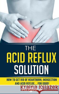 The Acid Reflux Solution: How to Get Rid of Heartburn, Indigestion and Acid Reflux.... For Good! S, Angie 9781514154809 Createspace