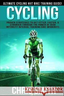 Cycling - Chris Smith: Ultimate Cycling HIIT Bike Training Guide! Proven Strategies To Get Fitter, Faster, & Stronger Through The Power Of Hi Smith, Chris 9781514379967