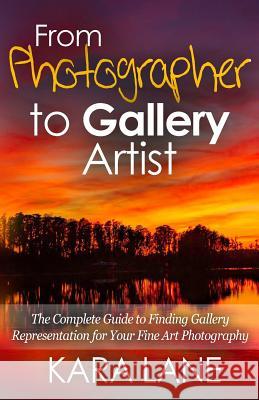 From Photographer to Gallery Artist: The Complete Guide to Finding Gallery Representation for Your Fine Art Photography Kara Lane 9781514626429 Createspace