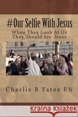 #Our Selfie With Jesus: When They Look At Us They Should See Jesus Yates Rn, Charlie B. 9781514738092 Createspace