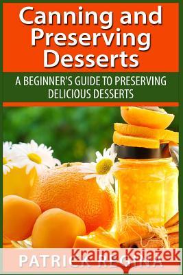 Canning and Preserving Desserts: A Beginner's Guide to Preserving Delicious Desserts Patrick Regina 9781514874271 Createspace