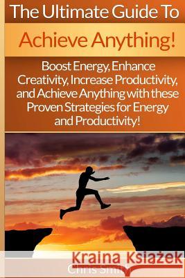 Achieve Anything - Chris Smith: Boost Energy, Enhance Creativity, Increase Productivity, And Achieve Anything With These Proven Strategies For Energy Smith, Chris 9781514891933