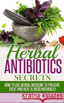 Herbal Antibiotics Secrets: How to Use Herbal Medicine to Prevent, Treat and Heal Illness Naturally Angie S 9781514897768 Createspace